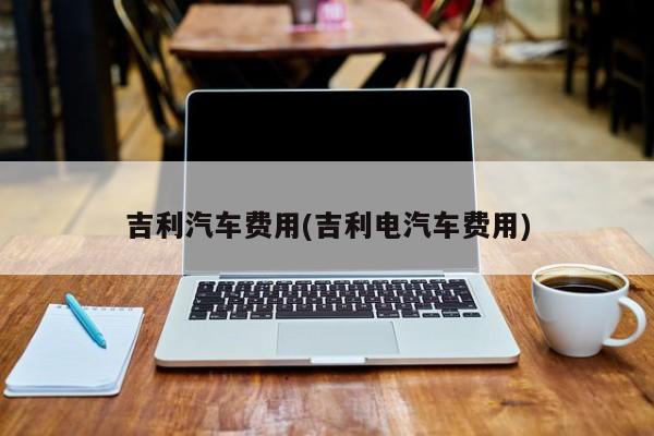 吉利汽车费用(吉利电汽车费用)