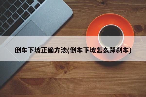 倒车下坡正确方法(倒车下坡怎么踩刹车)