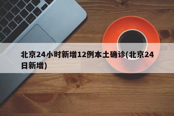 北京24小时新增12例本土确诊(北京24日新增)