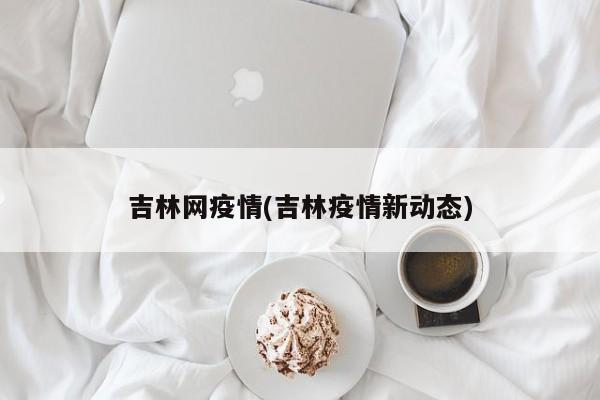 吉林网疫情(吉林疫情新动态)